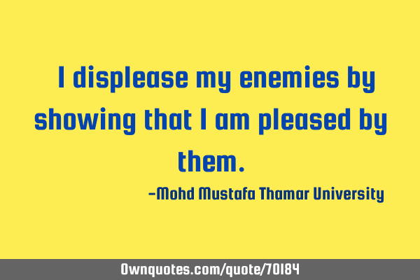 • I displease my enemies by showing that I am pleased by