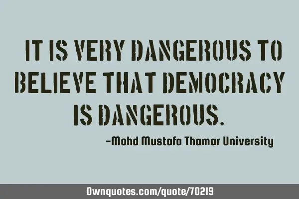 • It is very dangerous to believe that democracy is