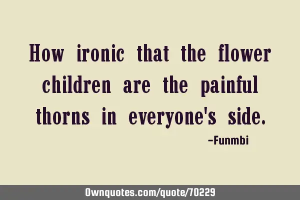 How ironic that the flower children are the painful thorns in everyone