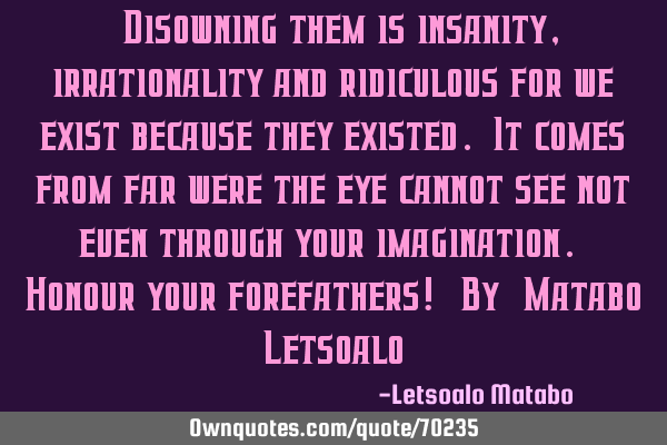 "Disowning them is insanity, irrationality and ridiculous for we exist because they existed. It