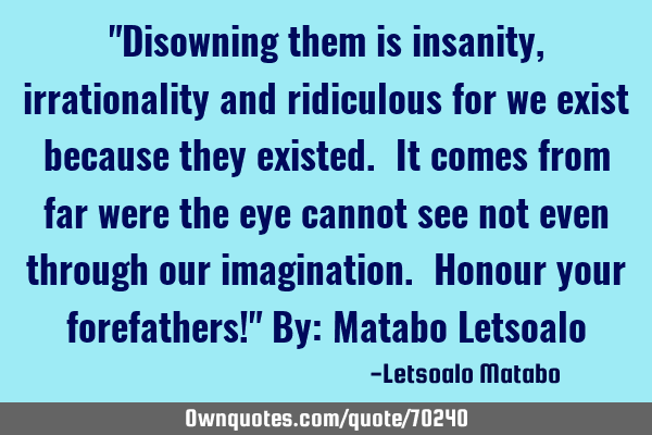 "Disowning them is insanity, irrationality and ridiculous for we exist because they existed. It