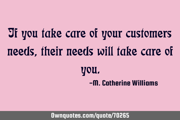 If you take care of your customers needs, their needs will take care of