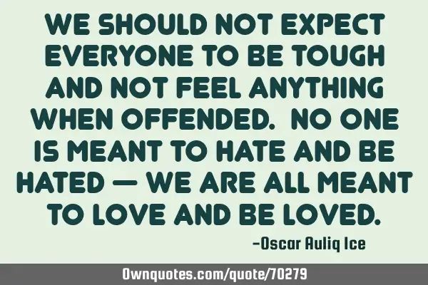 We should not expect everyone to be tough and not feel anything when offended. No one is meant to
