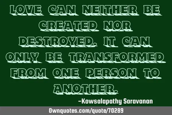 Love can neither be created nor destroyed.It can only be transformed from one person to