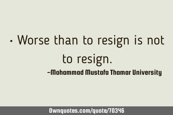 • Worse than to resign is not to