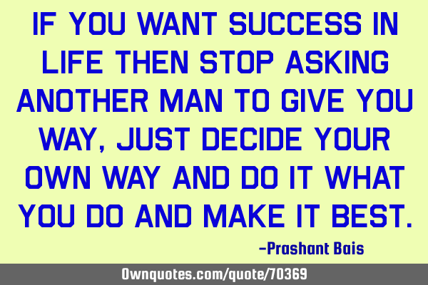 If you want success in life then stop asking another man to give you way,just decide your own way