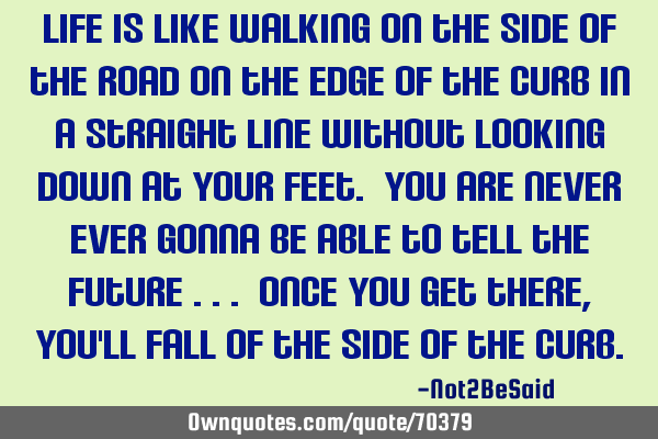Life is like walking on the side of the road on the edge of the curb in a straight line without