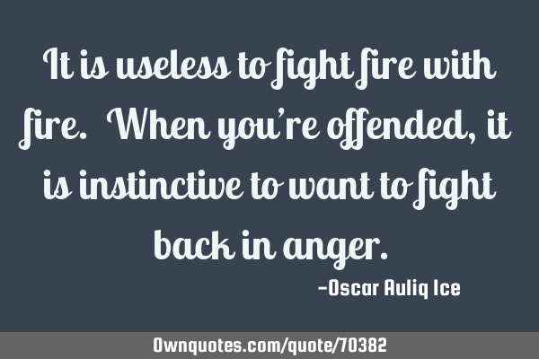 It is useless to fight fire with fire. When you’re offended, it is instinctive to want to fight