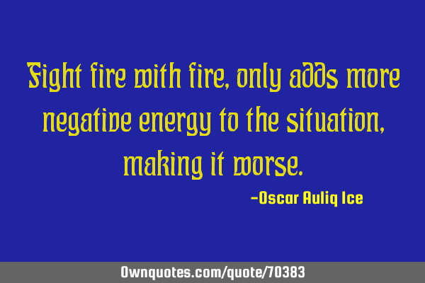 Fight fire with fire, only adds more negative energy to the situation, making it