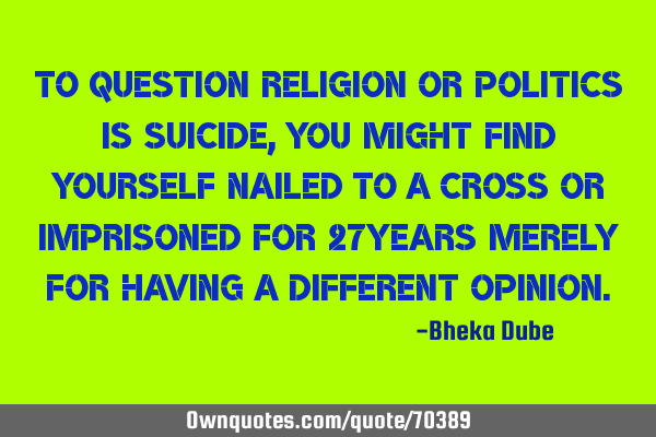 To question religion or politics is suicide, you might find yourself nailed to a cross or