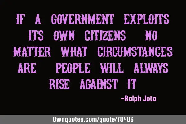 If a government exploits its own citizens, no matter what circumstances are, people will always