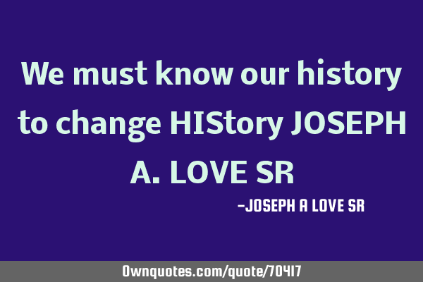 We must know our history to change HIStory JOSEPH A.LOVE SR