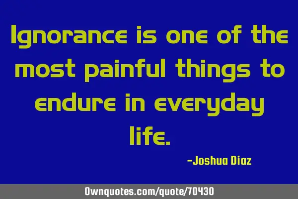 Ignorance is one of the most painful things to endure in everyday