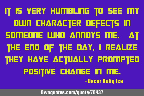 It is very humbling to see my own character defects in someone who annoys me. At the end of the day,