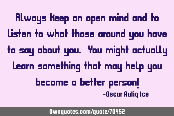 Always keep an open mind and to listen to what those around you have to say about you. You might