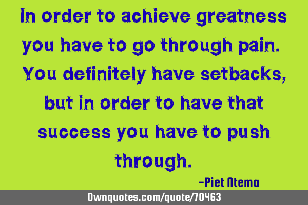 In order to achieve greatness you have to go through pain. You definitely have setbacks, but in