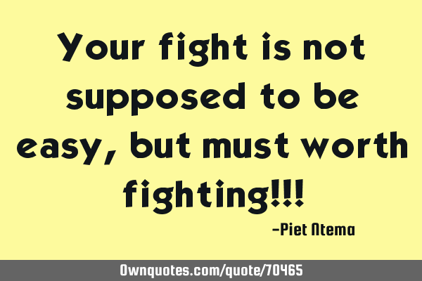 Your fight is not supposed to be easy, but must worth fighting!!!