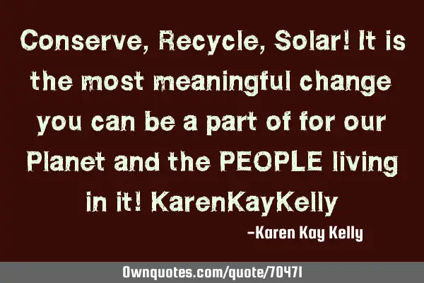 Conserve, Recycle, Solar! It is the most meaningful change you can be a part of for our Planet and