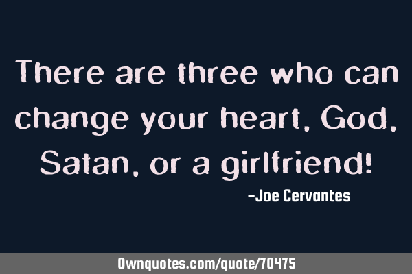 There are three who can change your heart, God, Satan, or a girlfriend!
