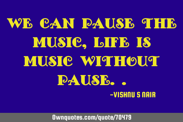 We can pause the music,life is music without