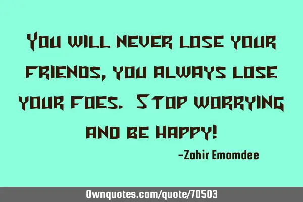 You will never lose your friends, you always lose your foes. Stop worrying and be happy!