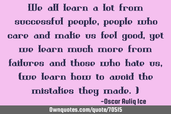 We all learn a lot from successful people, people who care and make us feel good, yet we learn much