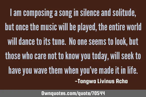 I am composing a song in silence and solitude, but once the music will be played, the entire world