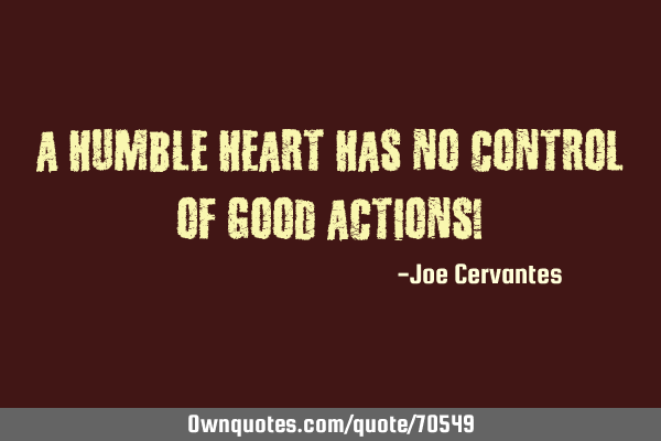 A humble heart has no control of good actions!