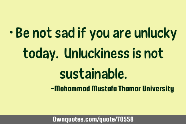 • Be not sad if you are unlucky today. Unluckiness is not