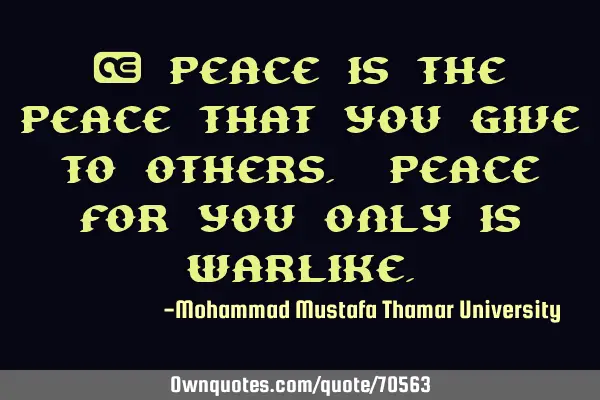 • Peace is the peace that you give to others. Peace for you only is