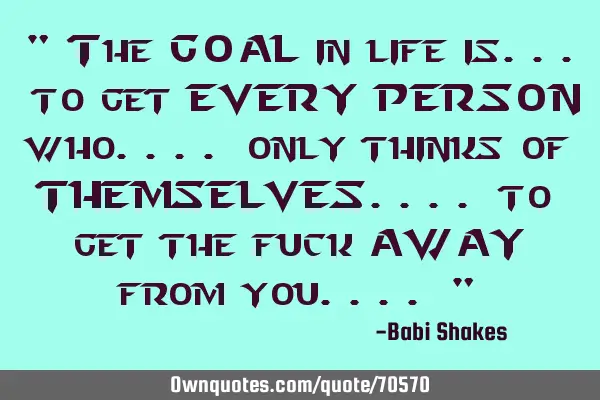 " The GOAL in life is... to get EVERY PERSON who.... only thinks of THEMSELVES.... to get the fuck A