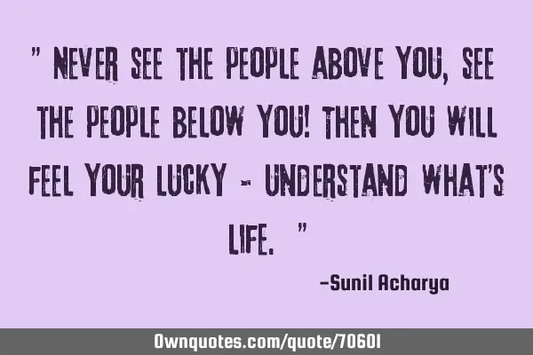 " Never see the people above you , see the people below you! Then you will feel your lucky &