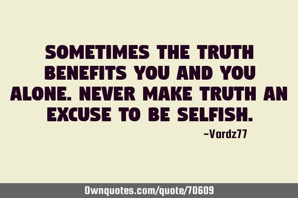 Sometimes the truth benefits you and you alone. Never make truth an excuse to be