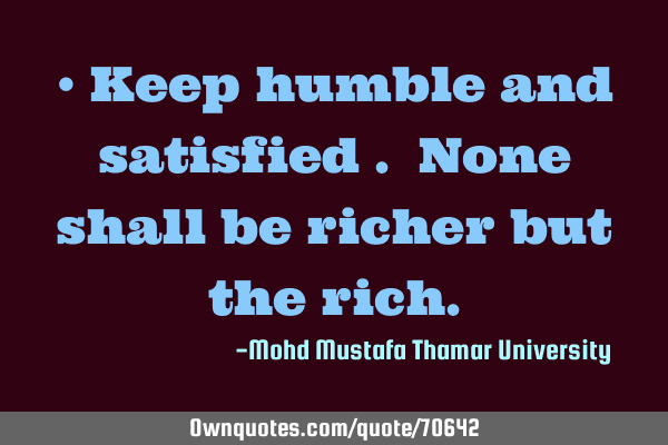 • Keep humble and satisfied . None shall be richer but the