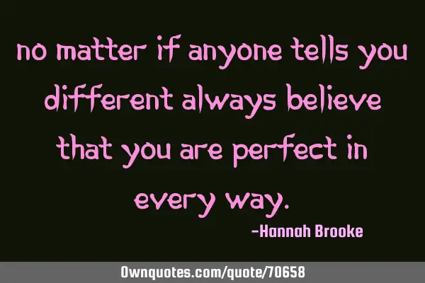 No matter if anyone tells you different always believe that you are perfect in every