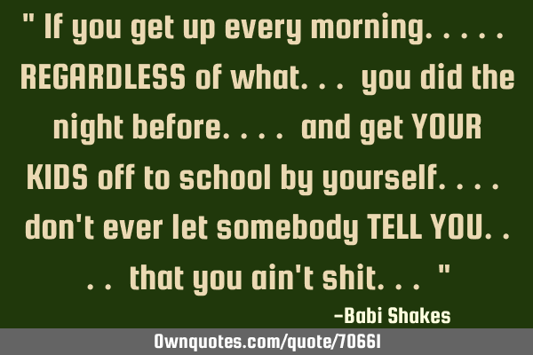 " If you get up every morning..... REGARDLESS of what... you did the night before.... and get YOUR K