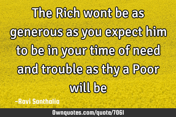 The Rich wont be as generous as you expect him to be in your time of need and trouble as thy a Poor