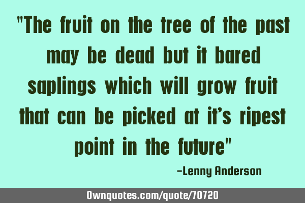 "The fruit on the tree of the past may be dead but it bared saplings which will grow fruit that can