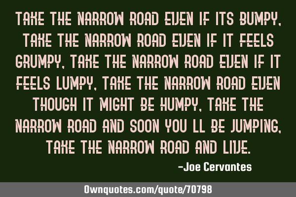 Take the narrow road even if its bumpy, take the narrow road even if it feels grumpy, take the
