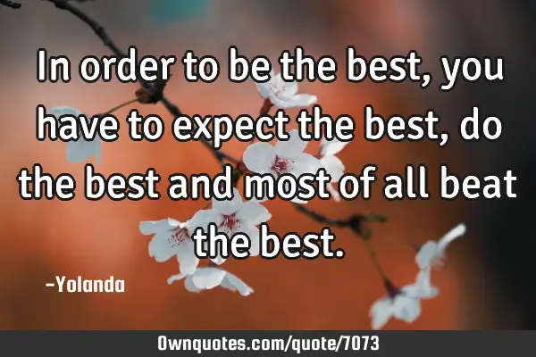 In order to be the best, you have to expect the best, do the best and most of all beat the