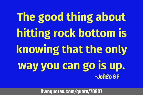 The good thing about hitting rock bottom is knowing that the only way you can go is
