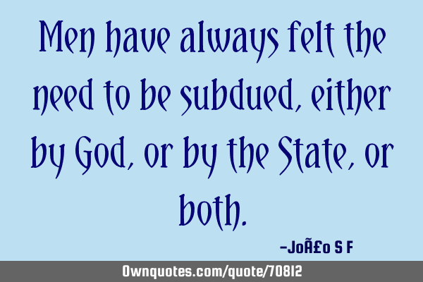 Men have always felt the need to be subdued, either by God, or by the State, or