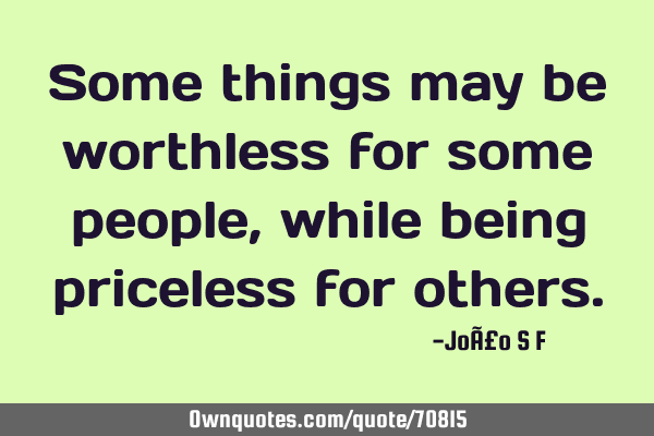 Some things may be worthless for some people, while being priceless for