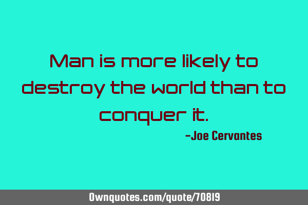 Man is more likely to destroy the world than to conquer