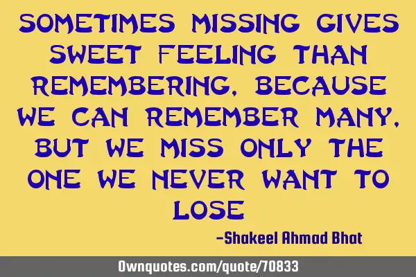 Sometimes missing gives sweet feeling than remembering, because we can remember many, but we miss
