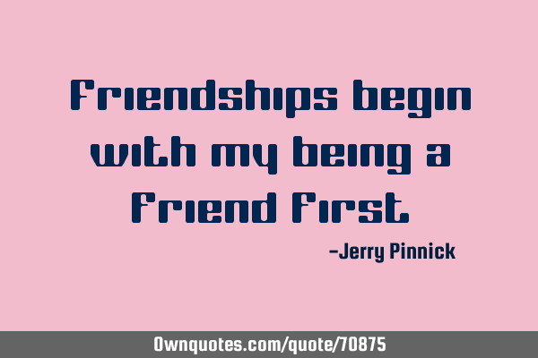 Friendships begin with my being a friend