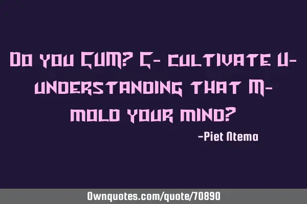 Do you CUM? C- cultivate U- understanding that M- mold your mind?