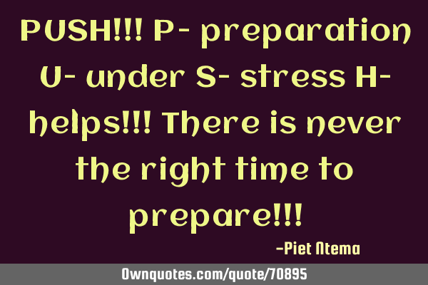 PUSH!!! P- preparation U- under S- stress H- helps!!! There is never the right time to prepare!!!