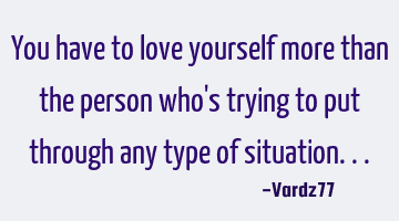 You have to love yourself more than the person who's trying to put through any type of situation...