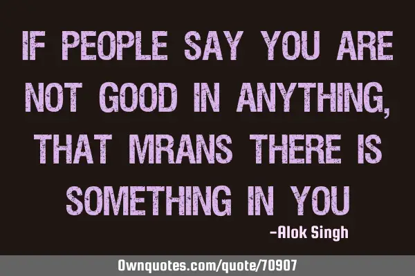 If people say you are not good in anything ,that mrans there is something in